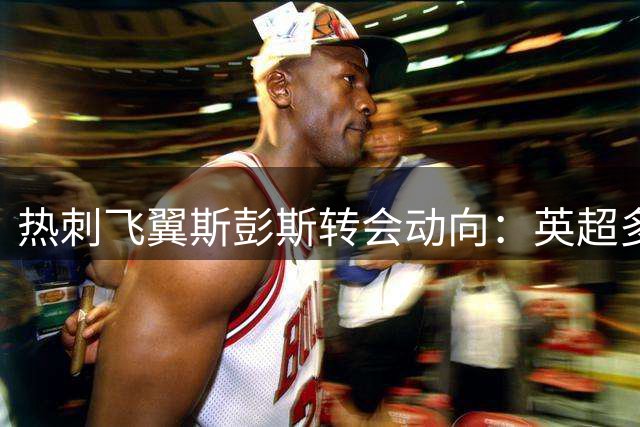 热刺飞翼斯彭斯转会动向：英超多队追逐 利物浦暂持观望态度