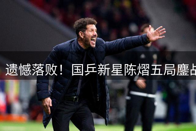 遗憾落败！国乒新星陈熠五局鏖战不敌日本天才少女